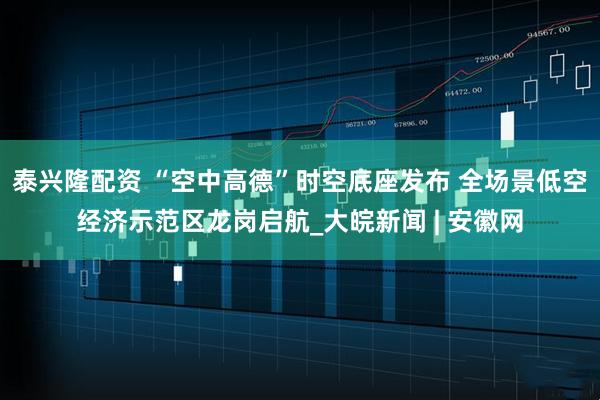 泰兴隆配资 “空中高德”时空底座发布 全场景低空经济示范区龙岗启航_大皖新闻 | 安徽网