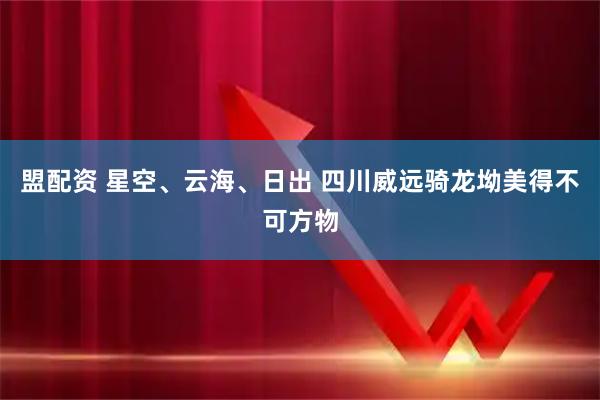 盟配资 星空、云海、日出 四川威远骑龙坳美得不可方物