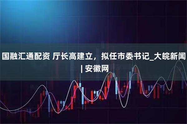 国融汇通配资 厅长高建立，拟任市委书记_大皖新闻 | 安徽网