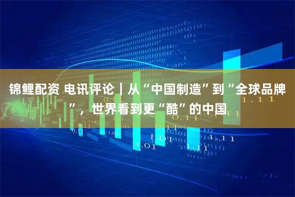 锦鲤配资 电讯评论｜从“中国制造”到“全球品牌”，世界看到更“酷”的中国