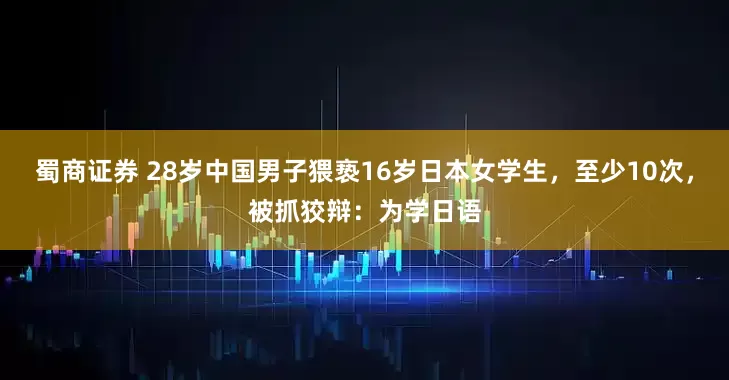 蜀商证券 28岁中国男子猥亵16岁日本女学生，至少10次，被抓狡辩：为学日语