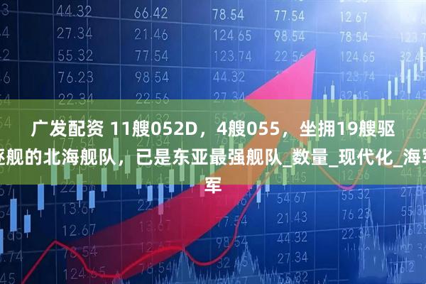 广发配资 11艘052D，4艘055，坐拥19艘驱逐舰的北海舰队，已是东亚最强舰队_数量_现代化_海军