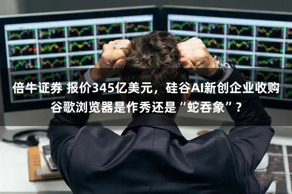 倍牛证券 报价345亿美元，硅谷AI新创企业收购谷歌浏览器是作秀还是“蛇吞象”？