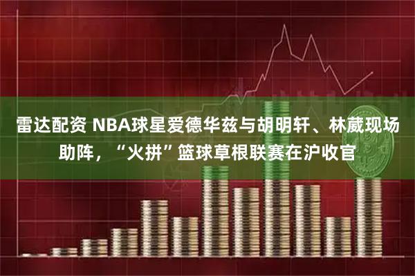 雷达配资 NBA球星爱德华兹与胡明轩、林葳现场助阵，“火拼”篮球草根联赛在沪收官
