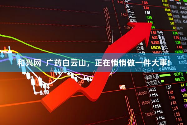 和兴网  广药白云山，正在悄悄做一件大事!
