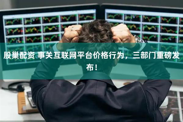 股巢配资 事关互联网平台价格行为，三部门重磅发布！