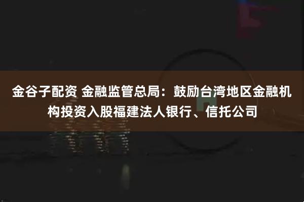 金谷子配资 金融监管总局：鼓励台湾地区金融机构投资入股福建法人银行、信托公司