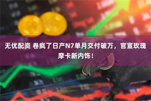 无优配资 卷疯了日产N7单月交付破万，官宣玫瑰摩卡新内饰！