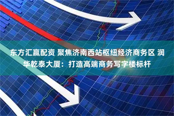 东方汇赢配资 聚焦济南西站枢纽经济商务区 润华乾泰大厦：打造高端商务写字楼标杆