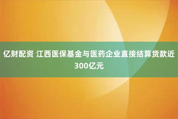 亿财配资 江西医保基金与医药企业直接结算货款近300亿元