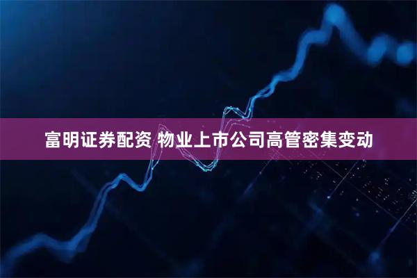 富明证券配资 物业上市公司高管密集变动