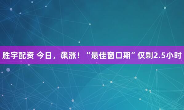 胜宇配资 今日，飙涨！“最佳窗口期”仅剩2.5小时