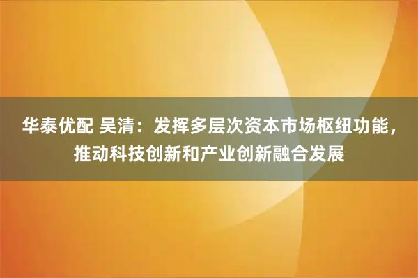 华泰优配 吴清：发挥多层次资本市场枢纽功能，推动科技创新和产业创新融合发展