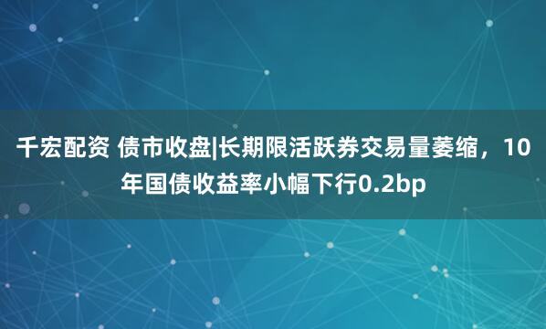 千宏配资 债市收盘|长期限活跃券交易量萎缩，10年国债收益率小幅下行0.2bp