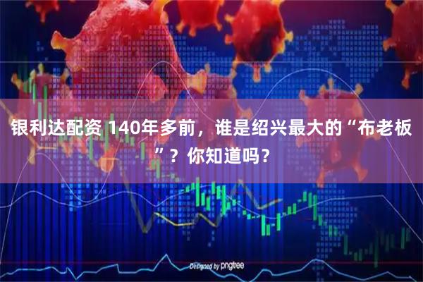 银利达配资 140年多前，谁是绍兴最大的“布老板”？你知道吗？