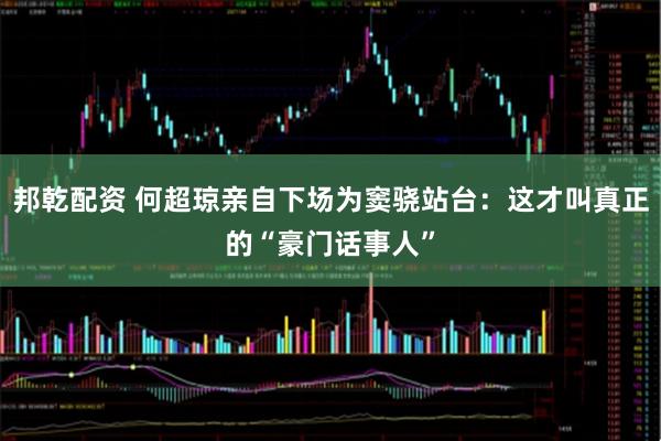 邦乾配资 何超琼亲自下场为窦骁站台：这才叫真正的“豪门话事人”