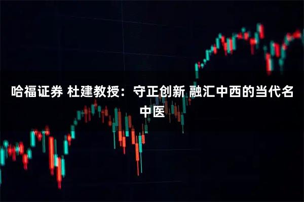 哈福证券 杜建教授：守正创新 融汇中西的当代名中医