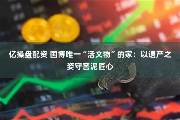 亿操盘配资 国博唯一“活文物”的家：以遗产之姿守窖泥匠心