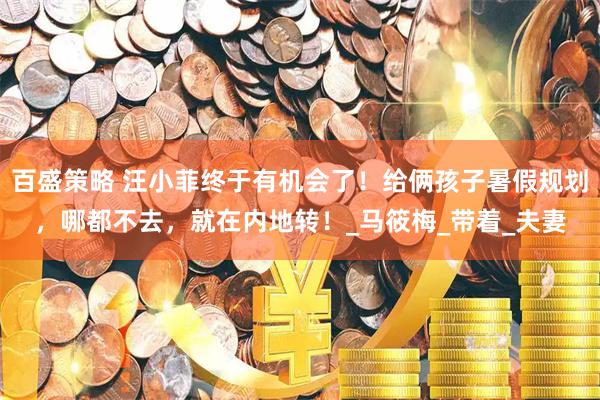 百盛策略 汪小菲终于有机会了！给俩孩子暑假规划，哪都不去，就在内地转！_马筱梅_带着_夫妻