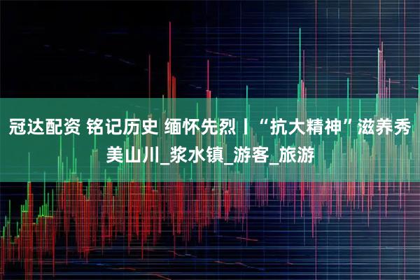冠达配资 铭记历史 缅怀先烈丨“抗大精神”滋养秀美山川_浆水镇_游客_旅游