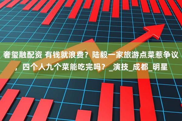 奢玺融配资 有钱就浪费？陆毅一家旅游点菜惹争议，四个人九个菜能吃完吗？_演技_成都_明星