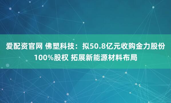 爱配资官网 佛塑科技：拟50.8亿元收购金力股份100%股权 拓展新能源材料布局