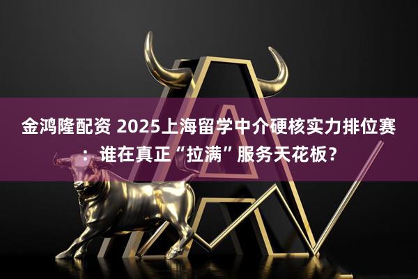 金鸿隆配资 2025上海留学中介硬核实力排位赛：谁在真正“拉满”服务天花板？