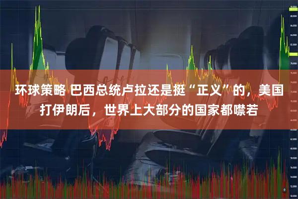 环球策略 巴西总统卢拉还是挺“正义”的，美国打伊朗后，世界上大部分的国家都噤若