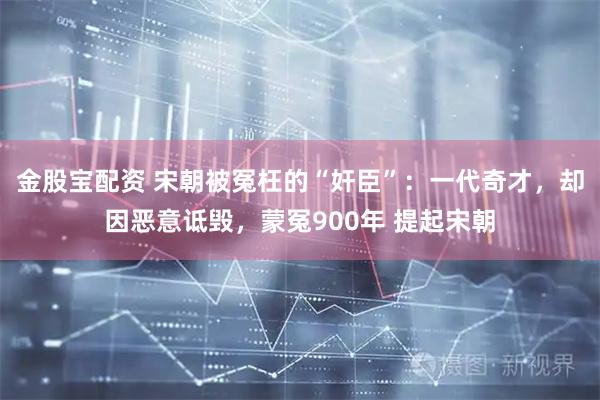 金股宝配资 宋朝被冤枉的“奸臣”：一代奇才，却因恶意诋毁，蒙冤900年 提起宋朝