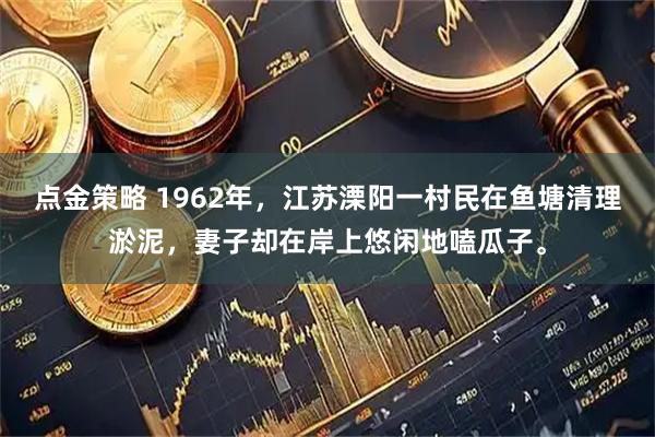 点金策略 1962年，江苏溧阳一村民在鱼塘清理淤泥，妻子却在岸上悠闲地嗑瓜子。