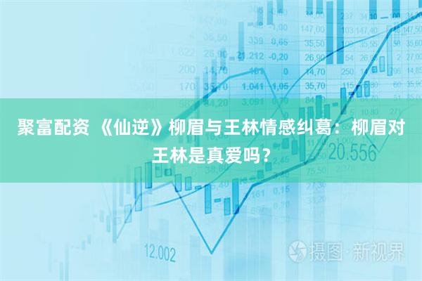 聚富配资 《仙逆》柳眉与王林情感纠葛：柳眉对王林是真爱吗？