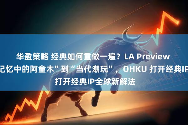 华盈策略 经典如何重做一遍？LA Preview 收官，从“记忆中的阿童木”到“当代潮玩”，OHKU 打开经典IP全球新解法