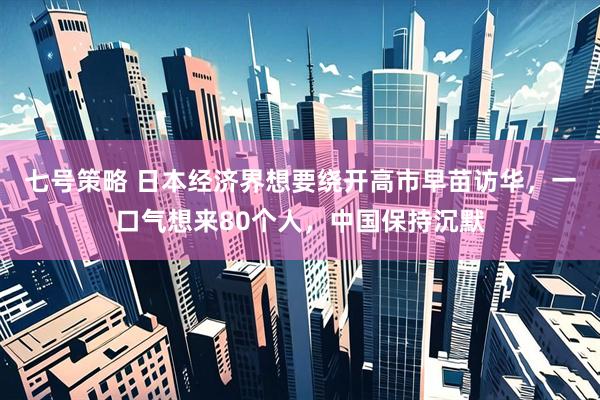 七号策略 日本经济界想要绕开高市早苗访华，一口气想来80个人，中国保持沉默