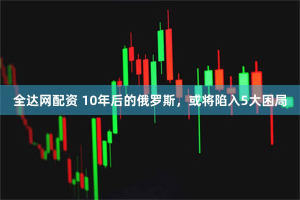 全达网配资 10年后的俄罗斯，或将陷入5大困局